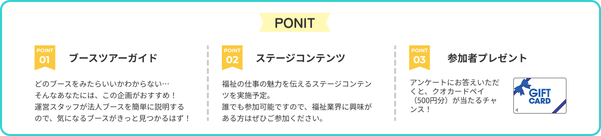 POINT 1.ブースツアーガイド 　どのブースを見たらいいかわからない… 　そんなあなたには、この企画がおすすめ！ 　運営スタッフが法人ブースを簡単に説明するので、気になるブースがきっと見つかるはず！ 2.ステージコンテンツ 　福祉の仕事の魅力を伝えるステージコンテンツを実施予定。 　誰でも参加可能ですので、福祉業界に興味がある方はぜひご参加ください。 3.参加者プレゼント 　アンケートにお答えいただくと、クオカードペイ（500円分）が当たるチャンス！