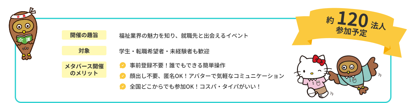 開催の趣旨　福祉業界の魅力を知り、就職先と出会えるイベント 対象　学生・転職希望者・未経験者も歓迎 メタバース開催のメリット ・事前登録不要！誰でもできる簡単操作 ・顔出し不要、匿名OK！アバターで気軽なコミュニケーション ・全国どこからでも参加OK！コスパ・タイパがいい！ 約１２０法人参加予定